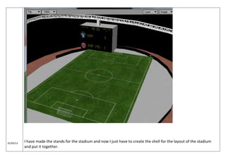 01/05/13
I have made the stands for the stadium and now I just have to create the shell for the layout of the stadium
and put it together.
 