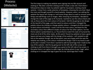 Process
(Website)
The first steps to making my website were signing into my Wix account and
clicking on ‘My Sites’ and then clicking on the ‘Create a new site’, from there I
followed the steps to make my website right for my project, creating a band
website. I chose from a wide selection of templates, choosing the one that I liked
the most and thought would fit a band website. However, when I am editing the
website the layout will change as I will move things about as well as remove some
things and add things such as images. After choosing my template, I decided to
change the style of the page to fit my band, I wanted to use the colours black and
red, as these were the main colours of my band. I did this by going to site design
at the top left of the page, and then went to colours and then I changed the
palette colours by clicking on change palette colours. I changed all of the colours
to dark colours and whites. I used a red for the main colour, and black for the
secondary colour then different shades of colours for the other options. For the
theme option I picked black ice, as I found that to match the style of my band the
most out of all of the other styles. At this point I found my website to have a good
layout and was very happy with the design of the website. I still needed to add
lots to the website though, but at that point I was very happy with the way the
website was looking, as the colours matched the design I had in my head as well
as the plan I created. From there I wanted to add my band logo that I made to the
top of the website. I did this by going over to the left side of the screen and
clicking on edit from there it brought up a panel at the left side of my screen. In
the panel there is an option to add a logo, by clicking where it says ‘Logo’, when
clicking on it I changed the logo it gave me to my band logo that I made.
 