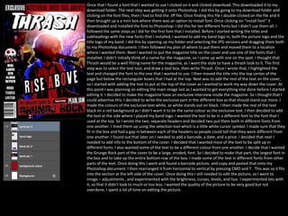 Once that I found a font that I wanted to use I clicked on it and clicked download. This downloaded it to my
download folder. The next step was getting it onto Photoshop. I did this by going to my download folder and
clicking on the font files, then I had to find the .tff file. Once finding this file I double-clicked on the file and it
then brought up a a mini box where there was an option to install font. Once clicking on “install font” it
downloaded and installed the font to Photoshop. I did this for ten different fonts but I didn’t use them all. I
followed the same steps as I did for the first font that I installed. Before I started writing the titles and
subheadings with the new fonts that I installed, I wanted to add my band logo in, both the picture logo and the
title logo of my band. I did this by opening up my folder and selecting the JPG versions and dragging them both
to my Photoshop document. I then followed my plan of where to put them and moved them to a location
where I wanted them. Next I wanted to put the magazine title on the cover and use one of the fonts that I
installed. I didn’t initially think of a name for the magazine, so I came up with one on the spot. I thought that
Thrash would be a well fitting name for the magazine, as I want the style to have a thrash look to it. The first
step was to select the text tool, and draw a text box, then write Thrash. Once I wrote that, I highlighted the
text and changed the font to the one that I wanted to use. I then moved the title into the top center of the
page but below the rectangular boxes that I had at the top. Next was to add the rest of the text on the cover,
so I started with adding the text to put at the top of the cover as I wanted to work my way down the cover. At
this point I was planning on editing the main image last as I wanted to get everything else done before I started
editing it. I decided to make the magazine have an exclusive interview inside the magazine. So I thought that I
could advertise this. I decided to write the exclusive part in the different box as that should stand out more. I
made the colours of the exclusive text white, as white stands out on black. I then made the rest of the text
black on a red background as I didn’t want it to be the same colour as the exclusive text. I then decided to add
the text at the side where I placed my band logo. I wanted the text to be in a different font to the font that I
used at the top. So I wrote the two, separate headers and decided two put them both in different fonts from
one another. I lined them up using the selection tool which is a little white cursor symbol. I made sure that they
fit in the box and had a gap in between each of the headers so people could tell that they were different from
one another. I found out that later on I needed to add a barcode, a date, and a price. I decided that next I
needed to add info to the bottom of the cover. I decided that I wanted most of the text to be split up in
different fonts. I also wanted some of the text to be a different colour from one another. I decide that I wanted
the Grunge Rock part of the cover to be a large, eroded, font. So I decided to make that part, the largest font in
the box and to take up the entire bottom row of the box. I made some of the text in different fonts from other
parts of the text. Once doing this I went and found a barcode picture, and copy and pasted that onto my
Photoshop document. I then rearranged it from horizontal to vertical by pressing CMD and T. This was so it fits
into the section at the left side of the cover. Once doing this I still needed to edit the picture, so I went to
image – adjustments , and experimented with the brightness, curves, levels, and hue. I experimented lots with
it, so that it didn't look to much or too less. I wanted the quality of the picture to be very good but not
overdone. I spent a lot of time on editing the picture.
 