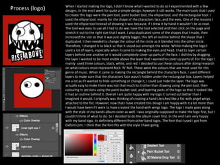 Process (logo) When I started making the logo, I didn’t know what I wanted to do so I experimented with a few
designs. In the end I went for quite a simple design, however it still works. The main tools that I used
to create this logo were the pen tool, paint bucket tool, the ellipse tool, and the rectangular tool. I
used the ellipse tool, mainly for the shape of the characters face, and the eyes. One of the reasons I
used the ellipse tool instead of drawing it was because, if I drew it by hand it wouldn’t be as neat.
The tool was easy to use all I had to do was have the tool selected and then click on the page and
stretch it out to the right size that I want. I also duplicated some of the shapes that I made, then
increased the size so that it was just slightly bigger, this left an outline behind the shape that I
duplicated. I then needed to change the colour of the circle as it blended into the other circle.
Therefore, I changed it to black so that it stood out amongst the white. Whilst making the logo I
used a lot of layers, especially when it came to making the eyes and head. I had to layer certain
layers behind one another or it would completely cover up parts of the face. I did this by dragging
the layer I wanted to be most visible above the layer that I wanted to cover up parts of. For the logo I
mainly used three colours, black, white, and red. I decided to use these colours after doing research
on what colours most represent Rock ‘N’ Roll. These were the colours that are most used for this
genre of music. When it came to making the rectangle behind the characters face. I used different
layers to make sure that the characters face wasn’t hidden under the rectangular box. Layers helped
me a lot as if I wanted to hide something or change it, I could just hide the layer. The logo was
actually easy to make there was not that much to it other than drawing using the pen tool, then
colouring in sections using the paint bucket tool, and layering parts of the logo so that it looked like
it had an outline behind it. Overall I am quite happy with my logo it turned out better than I
imagined it would. I originally was thinking of creating a hand clenched like a fist with angel wings
attached to the fist. However, now that I have created this design I am happy with it a lot more than
I would have been if I were to have created the hand with wings logo. The logo I made goes along
with the style of my bands album cover as well. I was originally supposed to make the logo first, but I
couldn’t think of what to do. So I decided to do the album cover first. In the end I am very happy
with my band logo, its definitely different from other band logos. The font that I used I got from
Dafont.com. I think that the font fits with the style I have going.
 