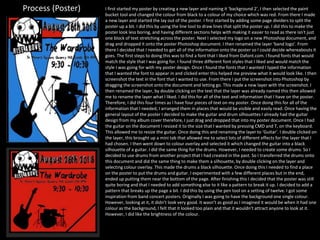 Process (Poster) I first started my poster by creating a new layer and naming it ‘background 2’, I then selected the paint
bucket tool and changed the colour from black to a colour of my choice which was red. From there I made
a new layer and started the lay out of the poster. I first started by adding some page dividers to split the
poster up a bit. I did this by using the line tool to draw lines that split the poster up. I did this to make the
poster look less boring, and having different sections helps with making it easier to read as there isn't just
one block of text stretching across the poster. Next I selected my logo on a new Photoshop document, and
drag and dropped it onto the poster Photoshop document. I then renamed the layer ‘band logo’. From
there I decided that I needed to get all of the information onto the poster so I could decide whereabouts it
goes. The first steps to doing this was to find a font that I liked from Dafont.com. I found fonts that would
match the style that I was going for. I found three different font styles that I liked and would match the
style I was going for with my poster design. Once I found the fonts that I wanted I typed the information
that I wanted the font to appear in and clicked enter this helped me preview what it would look like. I then
screenshot the text in the font that I wanted to use. From there I put the screenshot into Photoshop by
dragging the screenshot onto the document and letting go. This made a new layer with the screenshot. I
then renamed the layer, by double clicking on the text that the layer was already named this then allowed
me to rename the layer what I liked. I did this for all of the text and information that I have on the poster.
Therefore, I did this four times as I have four pieces of text on my poster. Once doing this for all of the
information that I needed, I arranged them in places that would be visible and easily read. Once having the
general layout of the poster I decided to make the guitar and drum silhouettes I already had the guitar
design from my album cover therefore, I just drag and dropped that into my poster document. Once I had
the guitar on the document I resized it to the size that I wanted by pressing CMD and T, on the keyboard.
This allowed me to resize the guitar. Once doing this and renaming the layer to ‘Guitar’. I double clicked on
the layer, this brought up a mini tab that allowed me to select lots of different effects for the layer that I
had chosen. I then went down to colour overlay and selected it which changed the guitar into a black
silhouette of a guitar. I did the same thing for the drums. However, I needed to create some drums. So I
decided to use drums from another project that I had created in the past. So I transferred the drums onto
this document and did the same thing to make them a silhouette, by double clicking on the layer and
selecting colour overlay. This made the drums a black silhouette. Once doing this I needed to find a place
on the poster to put the drums and guitar. I experimented with a few different places but in the end,
ended up putting them near the bottom of the page. After finishing this I decided that the poster was still
quite boring and that I needed to add something else to it like a pattern to break it up. I decided to add a
pattern that breaks up the page a bit. I did this by using the pen tool on a setting of twelve. I got some
inspiration from band concert posters. Originally I was going to have the background one single colour.
However, looking at it, it didn’t look very good. It wasn’t as good as I imagined it would be when it had one
colour as the background, I felt that it looked too plain and that it wouldn’t attract anyone to look at it.
However, I did like the brightness of the colour.
 