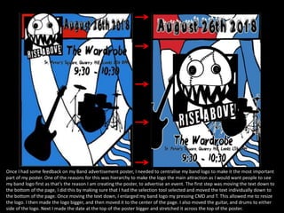 Once I had some feedback on my Band advertisement poster, I needed to centralise my band logo to make it the most important
part of my poster. One of the reasons for this was hierarchy to make the logo the main attraction as I would want people to see
my band logo first as that’s the reason I am creating the poster, to advertise an event. The first step was moving the text down to
the bottom of the page, I did this by making sure that I had the selection tool selected and moved the text individually down to
the bottom of the page. Once moving the text down, I enlarged my band logo my pressing CMD and T. This allowed me to resize
the logo. I then made the logo bigger, and then moved it to the center of the page. I also moved the guitar, and drums to either
side of the logo. Next I made the date at the top of the poster bigger and stretched it across the top of the poster.
 