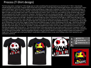 Process (T-Shirt design)
The first steps when creating my T-Shirt design was to make something that would stand out on the front of a T-Shirt. I had already
initially thought of some ideas, however didn’t know how to start them, as the ideas that I had thought of were very complicated. I had a
Look at other band T-Shirts to see if I needed to create something on a large scale or whether to include a brand new original design or
just a picture of the album cover. Even though I had already researched and looked at Band T-Shirts previously, I wanted to look at them
again to make sure the designs that I had in my head would suit a band T-Shirt. In the end I just ended up using my band’s logo, which I
am very pleased with the way it turned out. However, I decided to just edit my already existing logo. I did this twice so I could have two
variants of band t-shirts that I could put on the store on my website. I have enjoyed editing my logo and changing the colours around
whilst adding new features to the logo. I decided to mainly change the colour combination of the logo as I didn’t want the logo to look
completely different from what it was originally. I am very pleased with the way they turned out. The [process of making the T-Shirts was
very easy, all that I had to do was edit my original logo that I had made for the band using Adobe Photoshop. I started by opening my logo
up on Photoshop, then from there I began to experiment with different types of colour combinations for the logo. I did this by selecting
the logo layer at the right side of the Photoshop document. I then selected the paint bucket tool. The paint bucket tool is located at the
left side of the tools panel, it is the 12th tool down. Usually the gradient tool is there, but if you press and hold you’re mouse over it, a
little box will appear with three tools in. The second tool down is the paint bucket tool, you have to select it to use it however, it will not
just appear instead of the gradient tool when you hover over it. Once selecting the paint bucket tool I selected the colour that I wanted to
use for that part of the design. I did this by going to the box in the tool column where it is usually at default in black and clicked on it a
single time. This brought up a small panel where I could select a different colour to use, once finding a colour that I wanted to use I
selected it and hit ok.
 