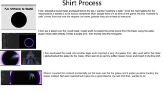 Shirt Process
First I created a round mask and typed text at the top. I wanted “nowhere is safe” to be the main tagline for the
merchandise. I wanted it to be easy to remember when people think of it to think of the game. the line “nowhere is
safe” comes from that now the reapers can travel galaxies they are a threat to everyone.
I then put a saber over the round mask i made and I recreated the portal scene from the trailer using the saber
plugin inside after effects. I tinted it purple and i then moved onto the next parts
I then duplicated the mask onto another layer and i imported a .png of a galaxy that I also used within the trailer.
I alpha tracked the galaxy to the mask. I then went to go get my edited reaper model and import it into this shirt.
When i imported the moden I accidentally put the layer over the the galaxy and it ended up alpha tracking the
reaper instead. Not want i wanted but it gave me a good idea for my next shirt that i wanted to do
 