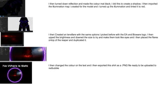 I then turned down reflection and made the colour mat black. I did this to create a shadow. I then imported
the Illumination map i created for the model and i turned up the illumination and tinted it to red.
I then Created an lensflare with the same options I picked before with the EA and Bioware logo. I then
upped the brightness and downed the size to try and make them look like eyes and i then placed the flares
ontop of the reaper and duplicated it.
I then changed the colour on the text and i then exported this shirt as a .PNG file ready to be uploaded to
redbubble
 