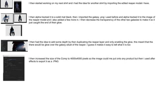 I then started working on my next shirt and i had the idea for another shirt by importing the edited reaper model i have.
I then alpha tracked it to a solid mat black, then i imported the galaxy .png i used before and alpha tracked it to the image of
the reaper model and i also added a few more in. I then decrease the transparency of the other two galaxies to make it so it
just caught the end of their glow.
I then had the idea to add some depth by then duplicating the reaper layer and only enabling the glow. this meant that the
there would be glow over the galaxy siluet of the reaper. I guess it makes it easy to tell what it is too
I then increased the size of the Comp to 4000x4000 pixels so the image could me put onto any product but then i used after
effects to export it as a .PNG
 