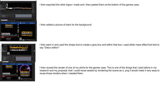 I then exported the other logos i made and i then pasted them at the bottom of the games case.
I then added a picture of stars for the background
I then went in and used the shape tool to create a grey box and within that box i used white mass effect font text to
say “Delux edition”
I then reused the render of one of my shirts for the games case. This is one of the things that i said before in my
research and my proposal, that i could reuse assets by rendering the scene as a .png it would make it very easy to
reuse those renders when i needed them.
 