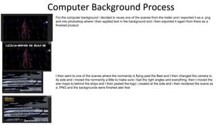 Computer Background Process
For the computer background i decided to reuse one of the scenes from the trailer and i exported it as a .png
and into photoshop where i then applied text in the background and i then exported it again from there as a
finished product
I then went to one of the scenes where the normandy is flying past the fleet and I then changed the camera to
its side and i moved the normandy a little to make sure i had the right angles and everything. then I moved the
star maps to behind the ships and I then pasted the logo i created at the side and i then rendered the scene as
a .PNG and the backgrounds were finished ater that
 