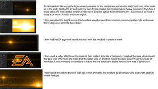 So i kinda didnt like using the logos already created for the companies and studios that i took from other trailer
so in the end i decided to try and build my own. First i created the EA logo taking heavy inspiration from how it
looks within the mass effect 3 trailer. First i had a singular optical flares lensflare and i customize it to make it
looks a lot more futuristic and more digital.
I then animated the brightness so this lensflare would appear from nowhere, become really bright and reveal
the EA logo as it dimmed back down.
I then had the EA logo and traced around it with the pen tool to create a mask
I then used a saber effect over the mask to then make it look like a hologram. I masked the glow which meant
the glow was only inside the mask that the saber was on and that meant the glow was only on the inside of
the mask. I also animated the lensflare to follow the line across the letters which i think was a good touch.
Then traced around the bioware logo too. I then animated the lensflare to get smaller and less bright again to
reveal the logo
 