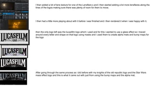 I then added a bit of lens texture for one of the Lensflare s and i then started adding a lot more lensflares along the
lines of the logos making sure there was plenty of room for them to move.
I then had a little more playing about with it before i was finished and i then rendered it when i was happy with it.
then the only logo left was the lucasfilm logo which i used and for this i wanted to use a glass effect so i traced
around every letter and shape on that logo using masks and i used them to create alpha mats and bump maps for
the logo
After going through the same process as i did before with my knights of the old republic logo and the Star Wars
mass effect logo and this is what it came out with just from using the bump maps and the alpha mat.
 