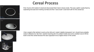 Cereal Process
First i found a 3D model of a bowl and discovered that it had no faces inside. This was a glitch i easily fixed by
duplicating the bowl and inverting normals and then i had a bowl i could work with for this cereal box
I then created a flat cylinder to work as the milk and i made it slightly transparent, but i should have probably
made it reflective too. But then i started importing all of my edited models and some unedited ones to fill the
bowl to look like cereal because this was supposed to be a digital version of the cereal.
 