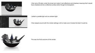 I then set a 3D plain under the browl and made it mat reflections and shadows meaning that it would
have shadows and be a reflective surface when though its transparent.
I added a parellel light and an ambient light
I then played around with the render settings a bit to make sure it looked the best it could be.
This was the final outcome of the render.
 