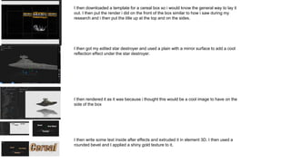 I then downloaded a template for a cereal box so i would know the general way to lay it
out. I then put the render i did on the front of the box similar to how i saw during my
research and i then put the title up at the top and on the sides.
I then got my edited star destroyer and used a plain with a mirror surface to add a cool
reflection effect under the star destroyer.
I then rendered it as it was because i thought this would be a cool image to have on the
side of the box
I then write some text inside after effects and extruded it in element 3D. I then used a
rounded bevel and I applied a shiny gold texture to it.
 