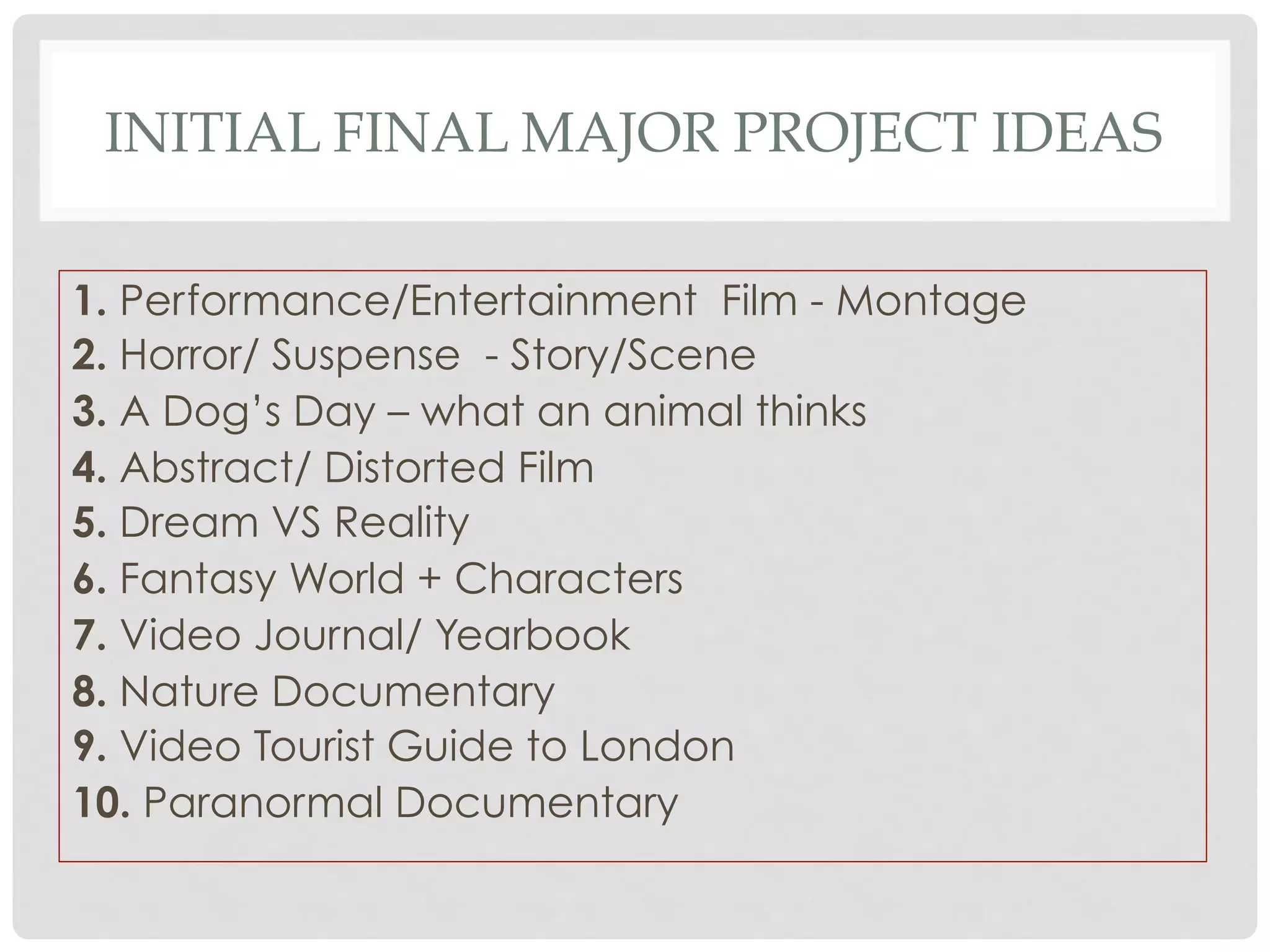 INITIAL FINAL MAJOR PROJECT IDEAS
1. Performance/Entertainment  Film - Montage
2. Horror/ Suspense  - Story/Scene
3. A Dog’s Day – what an animal thinks
4. Abstract/ Distorted Film
5. Dream VS Reality
6. Fantasy World + Characters
7. Video Journal/ Yearbook
8. Nature Documentary
9. Video Tourist Guide to London
10. Paranormal Documentary

 