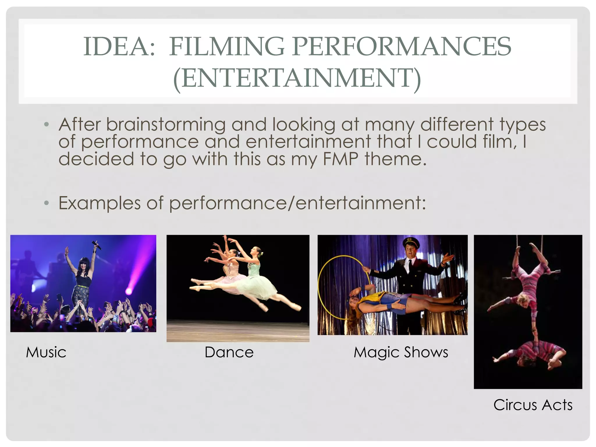IDEA: FILMING PERFORMANCES
(ENTERTAINMENT)
•  After brainstorming and looking at many different types
of performance and entertainment that I could film, I
decided to go with this as my FMP theme.
•  Examples of performance/entertainment:

Music

Dance

Magic Shows
Circus Acts

 