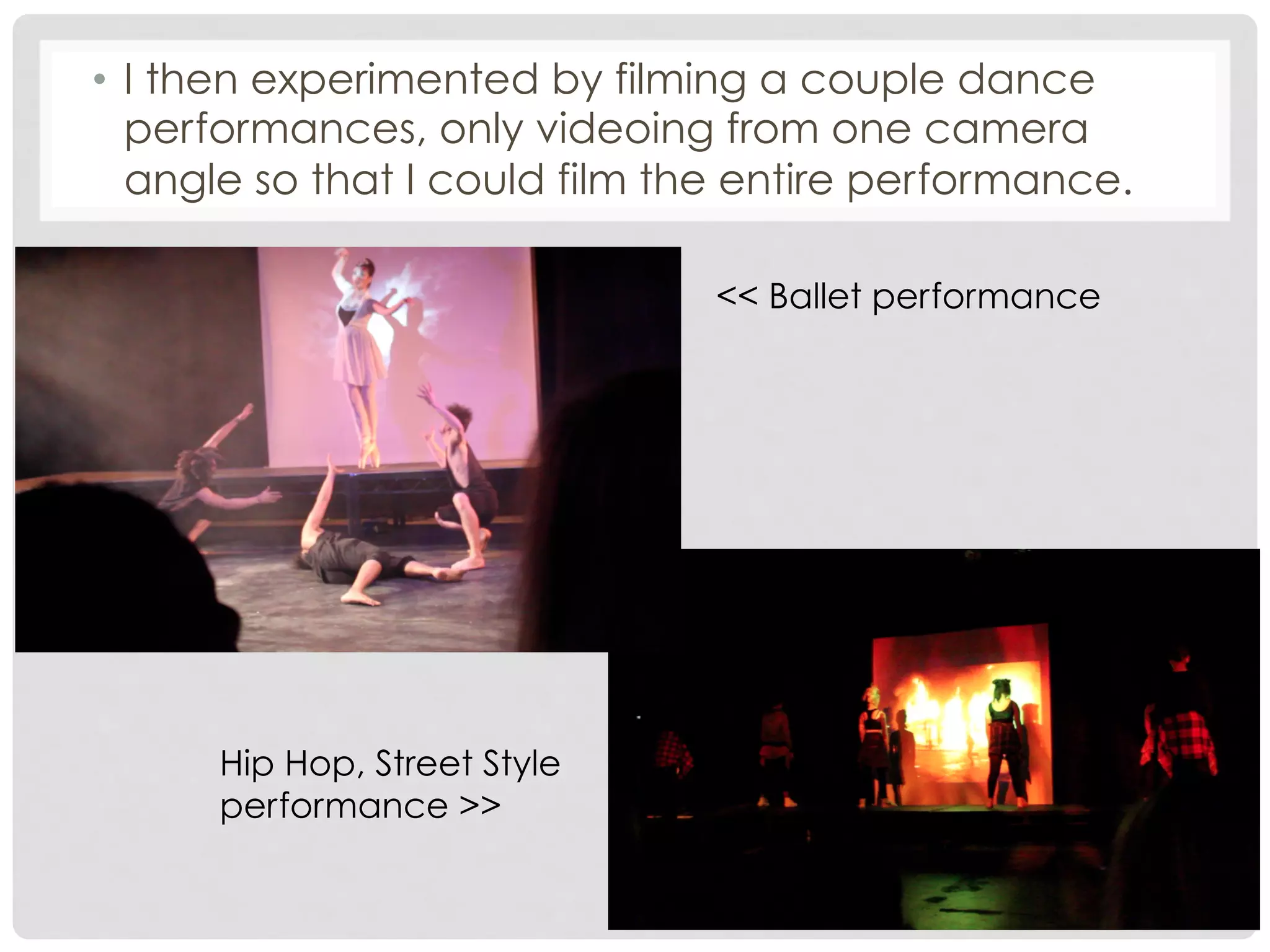 •  I then experimented by filming a couple dance
performances, only videoing from one camera
angle so that I could film the entire performance.
<< Ballet performance

Hip Hop, Street Style
performance >>

 