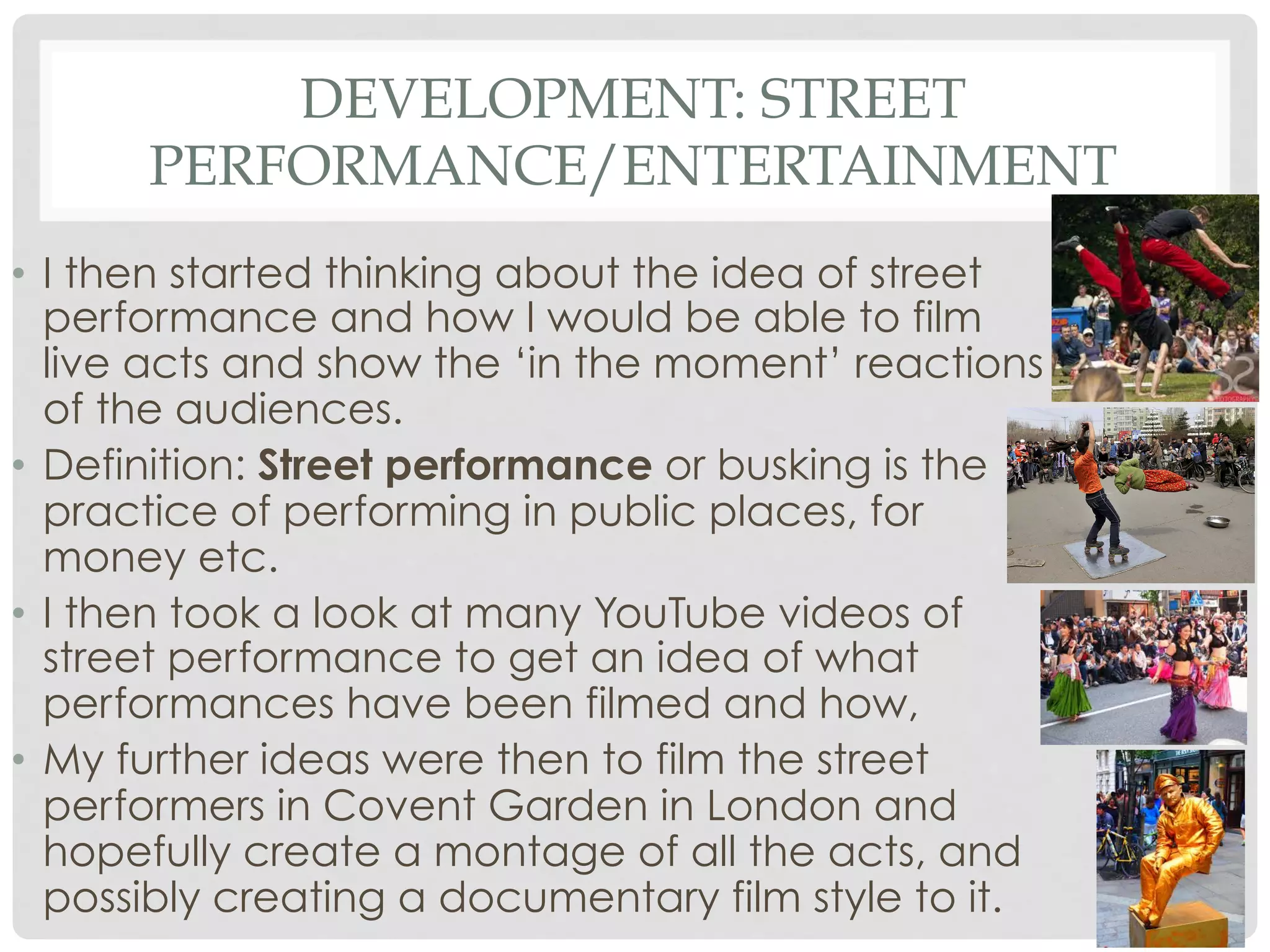 DEVELOPMENT: STREET
PERFORMANCE/ENTERTAINMENT
•  I then started thinking about the idea of street
performance and how I would be able to film
live acts and show the ‘in the moment’ reactions
of the audiences.
•  Definition: Street performance or busking is the
practice of performing in public places, for
money etc.
•  I then took a look at many YouTube videos of
street performance to get an idea of what
performances have been filmed and how,
•  My further ideas were then to film the street
performers in Covent Garden in London and
hopefully create a montage of all the acts, and
possibly creating a documentary film style to it.

 