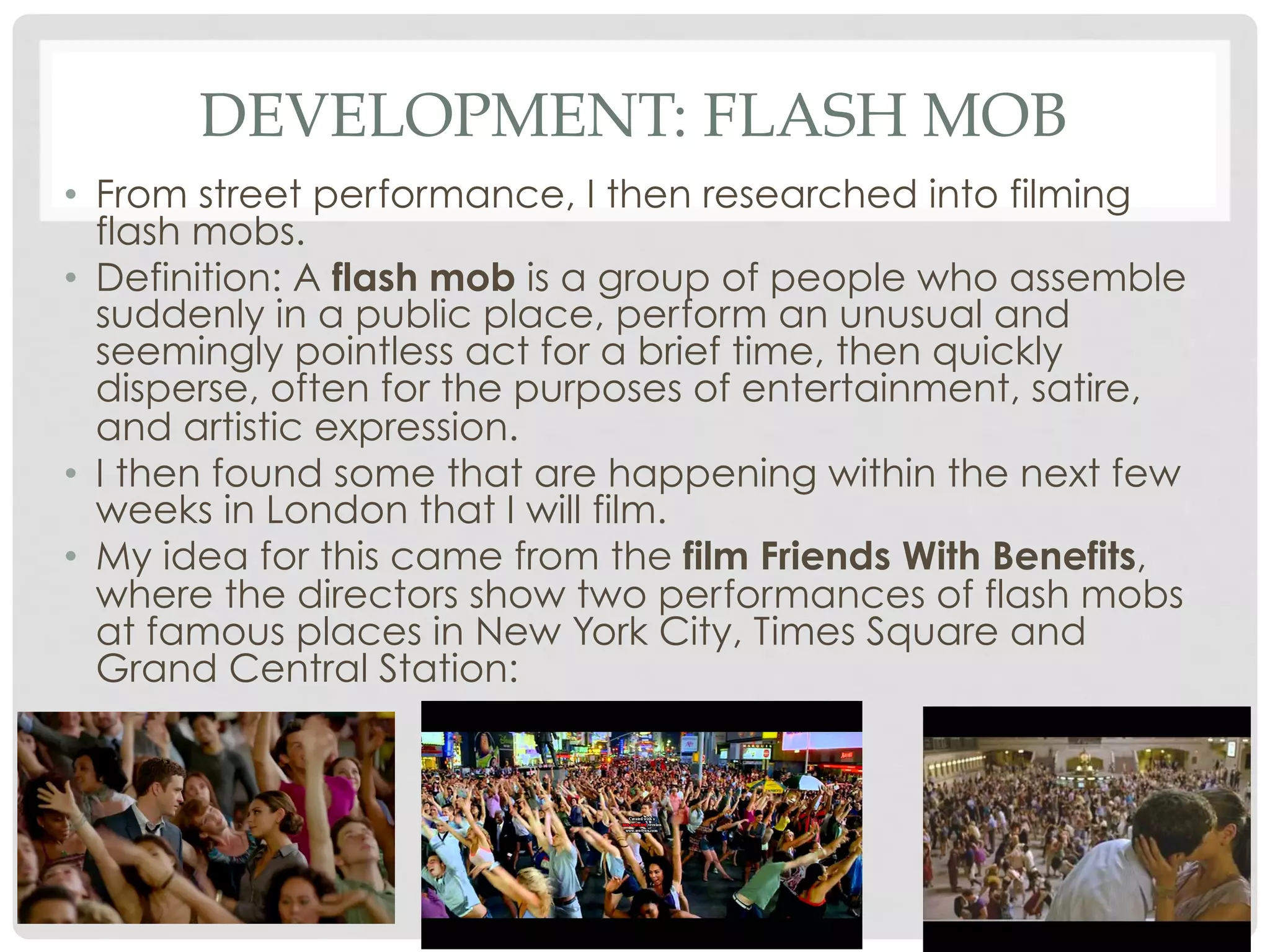 DEVELOPMENT: FLASH MOB
•  From street performance, I then researched into filming
flash mobs.
•  Definition: A flash mob is a group of people who assemble
suddenly in a public place, perform an unusual and
seemingly pointless act for a brief time, then quickly
disperse, often for the purposes of entertainment, satire,
and artistic expression.
•  I then found some that are happening within the next few
weeks in London that I will film.
•  My idea for this came from the film Friends With Benefits,
where the directors show two performances of flash mobs
at famous places in New York City, Times Square and
Grand Central Station:

 