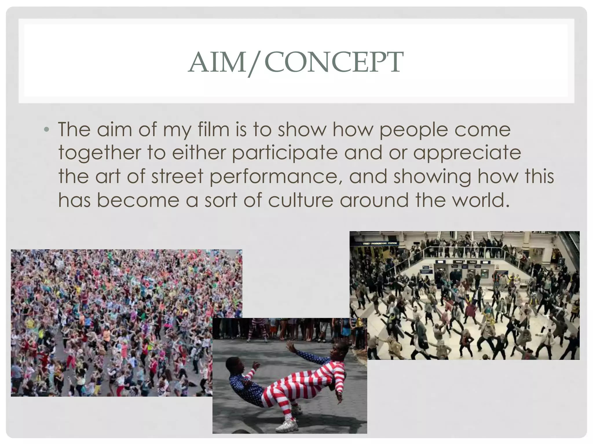 AIM/CONCEPT
•  The aim of my film is to show how people come
together to either participate and or appreciate
the art of street performance, and showing how this
has become a sort of culture around the world.

 