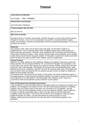 Proposal
1
Centre Name and Number:
York College 48357 1408598603
Student Name and Number:
Jack Christopher Henderson
Project proposal title and date:
Rap Out with Tre
Main area of activity:
My project will be a non-fiction documentary style film focusing on a music artist and their journey
through the industry. I plan to be more expansive than just film; including elements if graphic
design for promotional material and special effects whilst also practicing photography to round out
the piece as a product.
Rationale:
The products I have made over the last 2 years have given me the skills to creative an
professional film. I am in a position where I have completed projects from a wide selection of
genres including documentary. Recently I have progressed with my shooting skills and planning
shots before shooting the project. I have created a similar project to this previously which explored
similar themes around the hip hop genre however for this project I would like to explore personality
within the genre and create a product which revolves around a single person.
Project Concept:
Rap Out” is a series created for online platforms following and profiling small hip-hop artists with
future potential. The first episode will follow “Tre” an artist from Harrogate who specialises in old
school “boom bap” hip hop. The episode will include an informal interview setting, which will take
place like a day in the life profile. The episode will conclude with a live performance/music video
debuting an exclusive unreleased song from the artist. By exploring other parts of the subjects life,
such as family, friend and personal life, the audience will get to know the subject by relating and
feeling as they actually now them.
The research that I will conduct for the creation of this product will include conducting surveys on
the target audience to help associate the relations between the products intentions and the desires
of the audience for an ideal product. I will look towards other products, which I enjoy as a
consumer to make some potential success criteria for my own product.
How will the project be evaluated and reviewed:
I plan to evaluate my work and make notes on my progress whilst I am producing my project so to
lengthen my contingency time towards the end. This will include taking screenshots, completing
progress diary and making notes so that when I do a full write up of my evaluation and self
reflection, I have the tools necessary to write it in as much detail as possible. I plan to reference
my work by creating a scheduling diary in which I can take notes on all of the tasks that I
undertake during the project. This will also aid me with my time management skills and overall
benefit the project as a whole. I will also take behind the scenes pictures on set of
different camera set ups and rigs that I can then talk about in the technical qualities of my
evaluation.
 