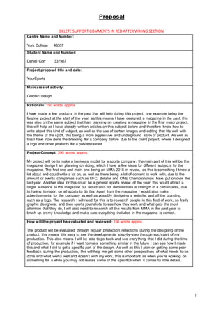 Proposal
1
DELETE SUPPORT COMMENTS IN RED AFTER WRIING SECTION
Centre Name and Number:
York College 48357
Student Name and Number:
Daniel Corr 337987
Project proposal title and date:
YourSports
Main area of activity:
Graphic design
Rationale: 150 words approx.
I have made a few products in the past that will help during this project, one example being the
fanzine project at the start of the year, as this means I have designed a magazine in the past, this
was also on the same subject that I am planning on creating a magazine in the final major project,
this will help as I have already written articles on this subject before and therefore know how to
write about this kind of subject, as well as the use of certain images and editing that fits well with
the theme of the sport, this being a more aggressive and underground style of product. As well as
this I have now done the branding for a company before due to the client project, where I designed
a logo and other products for a pub/restaurant.
Project Concept: 200 words approx.
My project will be to make a business model for a sports company, the main part of this will be the
magazine design I am planning on doing, which I have a few ideas for different subjects for the
magazine. The first one and main one being an MMA 2018 in review, as this is something I know a
lot about and could write a lot on, as well as there being a lot of content to work with, due to the
amount of events companies such as UFC, Belator and ONE Championships have put on over the
last year. Another idea for this could be a general sports review of the year, this would attract a
larger audience to the magazine but would also not demonstrate a strength in a certain area, due
to having to report on all sports to do this. Apart from the magazine I would also make
advertisements for the company as well as possibly designing a website, and all the branding,
such as a logo. The research I will need for this is to research people in this field of work, so firstly
graphic designers, and then sports journalists to see how they work and what gets the most
attention that they do, I will also need to research all the results from MMA in the past year to
brush up on my knowledge and make sure everything included in the magazine is correct.
How will the project be evaluated and reviewed: 150 words approx.
The product will be evaluated through regular production reflections during the designing of the
product; this means it is easy to see the developments step-by-step through each part of my
production. This also means I will be able to go back and see everything that I did during the time
of production, for example if I want to make something similar in the future I can see how I made
this and what I did to get a specific part of the design. As well as this I plan on getting some peer
feedback during the production, this will help me get some other perspectives of what needs to be
done and what works well and doesn’t with my work, this is important as when you’re working on
something for a while you may not realise some of the specifics when it comes to little details.
 