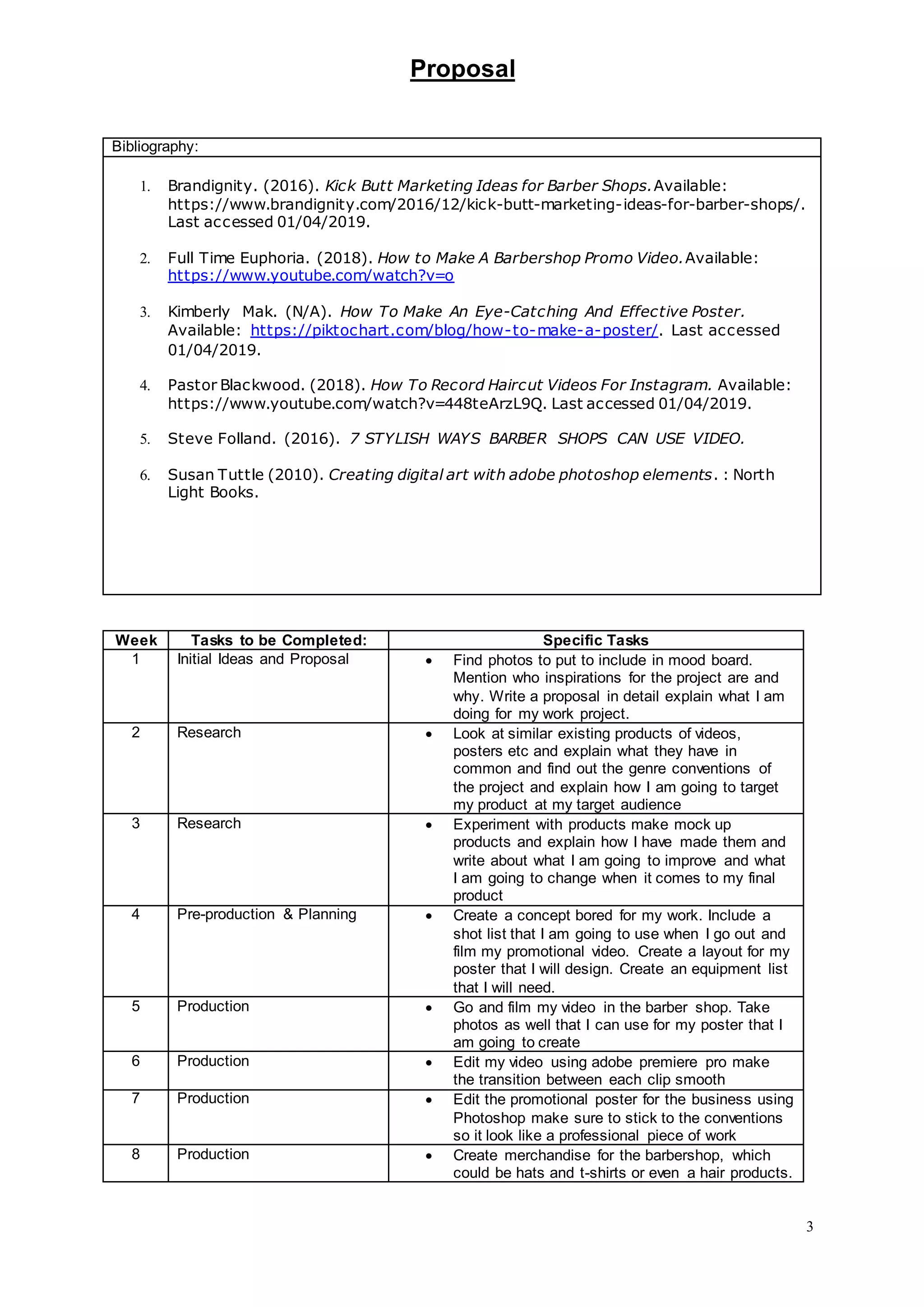 Proposal
3
Bibliography:
1. Brandignity. (2016). Kick Butt Marketing Ideas for Barber Shops.Available:
https://www.brandignity.com/2016/12/kick-butt-marketing-ideas-for-barber-shops/.
Last accessed 01/04/2019.
2. Full Time Euphoria. (2018). How to Make A Barbershop Promo Video.Available:
https://www.youtube.com/watch?v=o
3. Kimberly Mak. (N/A). How To Make An Eye-Catching And Effective Poster.
Available: https://piktochart.com/blog/how-to-make-a-poster/. Last accessed
01/04/2019.
4. Pastor Blackwood. (2018). How To Record Haircut Videos For Instagram. Available:
https://www.youtube.com/watch?v=448teArzL9Q. Last accessed 01/04/2019.
5. Steve Folland. (2016). 7 STYLISH WAYS BARBER SHOPS CAN USE VIDEO.
6. Susan Tuttle (2010). Creating digital art with adobe photoshop elements. : North
Light Books.
Week Tasks to be Completed: Specific Tasks
1 Initial Ideas and Proposal  Find photos to put to include in mood board.
Mention who inspirations for the project are and
why. Write a proposal in detail explain what I am
doing for my work project.
2 Research  Look at similar existing products of videos,
posters etc and explain what they have in
common and find out the genre conventions of
the project and explain how I am going to target
my product at my target audience
3 Research  Experiment with products make mock up
products and explain how I have made them and
write about what I am going to improve and what
I am going to change when it comes to my final
product
4 Pre-production & Planning  Create a concept bored for my work. Include a
shot list that I am going to use when I go out and
film my promotional video. Create a layout for my
poster that I will design. Create an equipment list
that I will need.
5 Production  Go and film my video in the barber shop. Take
photos as well that I can use for my poster that I
am going to create
6 Production  Edit my video using adobe premiere pro make
the transition between each clip smooth
7 Production  Edit the promotional poster for the business using
Photoshop make sure to stick to the conventions
so it look like a professional piece of work
8 Production  Create merchandise for the barbershop, which
could be hats and t-shirts or even a hair products.
 