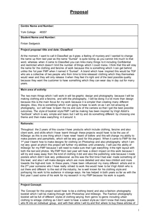 Proposal
1
Centre Name and Number:
York College 48357
Student Name and Number:
Fintan Sedgwick
Project proposal title and date: Classified
At the moment, I want to call it Classified as it gives a feeling of mystery and I wanted to change
the name up from last year as the name “Surreal” is quite boring as you cannot link much to that
word, whereas when it came to Classified you can links many things to it including Confidential
and restricted which doesn’t limit the number of things which I could make. I think that this will stay
the name for the clothing and fanzine of work because this is something which I can get behind
unlike the 1st year FMP when I named it “Surreal”. A brand which have inspired this would be TGF
who are a collective of two people who from time to time released clothing which they themselves
would wear and they will only release it when they feel it’s right and of the best possible quality
because they want the customer to have something which they can wear day in day out for many
years.
Main area of activity:
The two main things which I will work in will be graphic design and photography because I will be
making clothing and a fanzine, and with the photography, I will be doing it a lot more than design
because this is the main focus for my work because it is simpler than creating many different
designs. Also, this is something which I am going to have to work on as I am not amazing at
photography, so I will have to learn the ins and outs of the camera so that I get the best possible
outcomes. The style of booklet style FMP I will be making has been inspired by Virgil Abloh’s
“textbook” which is very simple and basic but I will try and do something different by choosing one
theme and then make everything in it around it.
Rationale:
Throughout the 2 years of this course I have products which include clothing, fanzine and also
client work, and skills which I have learnt through these projects would have to be the use of
InDesign as this is one thing which I have never heard of before and this will change my ability to
make posters and pamphlets, which will be very good for this project. When it came to FMP for the
1st year I learnt how to make designs for clothing on Photoshop and also photography which I am
not very good at which this project will further my abilities until university, I will use the ability of
InDesign for my FMP because I will need to make sure that I get everything it the right layout with
both the text and photos. My FMP from last year will have a direct impact on this work because I
will try and sway away from the kind of clothing it did and also the publishing side because I made
posters which didn’t look very professional as this was the first time I had ever made something of
this level, and also I will make designs which are more detailed and also less childish and more
towards the high-end look. In these years, I have been influenced my many different artists and in
the 2nd year someone who I have really strived to work like would have to be Virgil Abloh who is
out there and different to the rest of the industry, he is well known for his clothing style and
portraying his work to his audience in strange ways. He has helped in both years so far as with the
first year I used some of his work for my research in my FMP because his work is superb.
Project Concept:
The Concept for this project would have to be a clothing brand and also a fashion photography
booklet which I will be making through both Photoshop and InDesign. The Fashion photography
booklet will be full of different styles of clothing varying from genre to genre including urban
clothing to vintage clothing as I don’t want to have a select style as I don’t know that many people
who fit into an individual group, and with their attire I will try and find where to buy these articles of
 