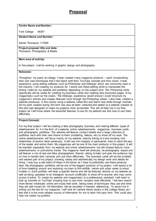 Proposal
1
Centre Name and Number:
York College 48357
Student Name and Number:
Daniel Thompson 117269
Project proposal title and date:
Thompson Photography & Media
Main area of activity:
In this project, I will be working in graphic design and photography.
Rationale:
Throughout my years at college, I have created many magazine products – each incorporating
their own new techniques that I had learnt both from YouTube tutorials and from tutors. I have
experience using editing software such as Photoshop and InDesign which are commonly used in
the industry, I am creating my products for. I would use these editing skills to manipulate the
photos I take for my website and portfolios depending on the subject shot. The Photoshop skills
specifically will be useful for creating my business cards and creating less structured pages of my
magazine(s) such as the covers. The InDesign experience would ensure I could structure my
magazine’s articles and images featured once through the Photoshop phase. I also have created a
website previously in this course using a website called Wix and learnt new skills through tutorials.
All my work created during this term has also all been collected and added to a website created on
Wix and was designed to make my projects more accessible. This will all help me in my final
project as I will know where the essential features to use for my website are and how to use them
effectively.
Project Concept:
For my final project I will be creating a fake photography business and making different types of
advertisement for it in the form of a website, online advertisements, magazines, business cards
and photography portfolios. The website will feature contact details and a large collection of
portfolios each with their own theme to them (modelling, Nature, etc) to show off my work. The
online advertisements will focus mainly on my website, directly linking to it and showing mini
slideshows of photos taken previously. It will use mini slogans or persuasive lines to catch the eye
of the reader and entice them. My magazines will be one of the main products in this project. It will
be branded separately from my website and online advertisements but will instead feature more
advertisements or promotions inside. The magazine itself will obviously be photography based and
will feature a mix of real and fake photographers (friends willing to help) and give the audience tips
on how to handle their cameras and use them effectively. The business cards will be the smallest
and easiest part of my project, showing clearly and aesthetically my design work and details for
hiring. I may buy a real batch of these in the future as I hope to potentially use these products
later. My photography portfolios will be one of the biggest products of my project. I will spend a lot
of time travelling around and exploring my town to find wildlife, nature and urban areas to shoot
models in. Each portfolio will have a specific theme and will be featured directly on my website as
well as being uploaded to an Instagram account unofficially to show off to anyone who may come
across it online. To create my website and magazine(s) to a professional standard, I will need to
look up tutorials on YouTube showing how to use more complex tools efficiently. I will also search
more famed individuals online and study their work, taking notes of techniques they use and what
they are well known for. All information will be recorded in Harvard referencing. To assist me in
writing out the text for my magazine, I will look for camera theory books in the college library as I
feel that it is the more reliable source of information for me to learn this topic from. This could also
help me create my portfolio.
 