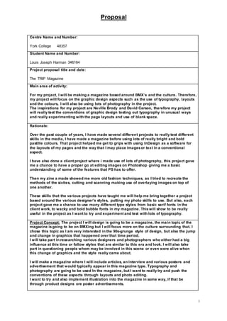 Proposal
1
Centre Name and Number:
York College 48357
Student Name and Number:
Louis Joseph Harman 346164
Project proposal title and date:
The TRIP Magazine
Main area of activity:
For my project, I will be making a magazine based around BMX’s and the culture. Therefore,
my project will focus on the graphic design aspects such as the use of typography, layouts
and the colours, I will also be using lots of photography in the project.
The inspirations for my project are Neville Brody and David Carson, therefore my project
will really test the conventions of graphic design testing out typography in unusual ways
and really experimenting with the page layouts and use of blank space.
Rationale:
Over the past couple of years, I have made several different projects to really test different
skills in the media, I have made a magazine before using lots of really bright and bold
pastille colours. That project helped me get to grips with using InDesign as a software for
the layouts of my pages and the way that I may place imagesor text in a conventional
aspect.
I have also done a client project where i made use of lots of photography, this project gave
me a chance to have a proper go at editing images on Photoshop giving me a basic
understanding of some of the features that PS has to offer.
Then my zine a made showed me more old fashion techniques, as I tried to recreate the
methods of the sixties, cutting and scanning making use of overlaying images on top of
one another.
These skills that the various projects have taught me will help me bring together a project
based around the various designer’s styles, putting my photo skills to use. But also, each
project gave me a chance to use many different type styles from basic serif fonts in the
client work, to wacky and bold bubble fonts in my magazine. Thiswill show to be really
useful in the project as I want to try and experiment and test with lots of typography.
Project Concept: The project I will design is going to be a magazine, the main topic of the
magazine isgoing to be on BMXing but I will focus more on the culture surrounding that. I
chose this topic as I am very interested in the 90s-grunge style of design, but also the jump
and change in graphics that happened over that time period.
I will take part in researching various designers and photographers who either had a big
influence at this time or follow styles that are similar to this era and look. I will also take
part in questioning people whom may be involved in this scene or even were alive when
this change of graphics and the style really came about.
I will make a magazine where I will include articles, an interview and various posters and
advertisement that would typically appear in this magazine type. Typography and
photography are going to be used In the magazine, but I want to really try and push the
conventions of these aspects through layouts and photo editing.
I want to try and also implement illustration into the magazine in some way, if that be
through product designs ore poster advertisements.
 