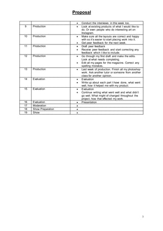 Proposal
3
 Conduct the interviews in this week too.
9 Production  Look at existing products of what I would like to
do. Or even people who do interesting art on
Instagram.
10 Production  Make sure all the layouts are correct and happy
with so it’s easier to start placing work into it.
 Get peer feedback for the next week.
11 Production  Draft peer feedback
 Receive peer feedback and start correcting any
feedback which I like to include.
12 Production  Go through my first draft and make the edits.
Look at what needs completing.
 Edit all my pages for the magazine. Correct any
spelling mistakes.
13 Production  Last week of production. Finish all my photoshop
work. Ask another tutor or someone from another
class for another opinion.
14 Evaluation  Evaluation
 Write up about each part I have done, what went
well, how it helped me with my product.
15 Evaluation  Evaluation
 Continue writing what went well and what didn’t
go well. What might of changed throughout the
project, how that effected my work.
16 Evaluation  Presentation
17 Moderation 
18 Show Preparation 
19 Show 
 