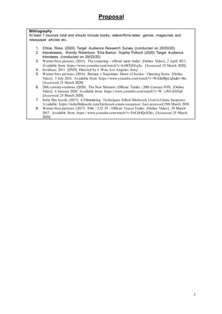 Proposal
3
Bibliography
At least 7 sources total and should include books, videos/films/video games, magazines and
newspaper articles etc.
1. Chloe, Ross. (2020) Target Audience Research Survey (conducted on 25/03/20)
2. Interviewees, Wendy Robertson. Ellie Barton. Sophie Pollock (2020) Target Audience
Interviews (conducted on 29/03/20)
3. Warner bros pictures. (2013). The conjuring - official main trailer. [Online Video]. 2 April 2013.
Available from: https://www.youtube.com/watch?v=k10ETZ41q5o. [Accessed:25 March 2020].
4. Insidious. 2011. [DVD] Directed by J. Wan. Los Angeles: Sony.
5. Warner bros pictures. (2016). Batman v Superman: Dawn of Justice - Opening Scene. [Online
Video]. 3 July 2016. Available from: https://www.youtube.com/watch?v=WrhK08pCqhk&t=46s.
[Accessed:25 March 2020]
6. 20th century studious.(2020). The New Mutants | Official Trailer | 20th Century FOX. [Online
Video]. 6 January 2020. Available from: https://www.youtube.com/watch?v=W_vJhUAOFpI.
[Accessed:25 March 2020].
7. Indie film hustle. (2017). 6 Filmmaking Techniques Alfred Hitchcock Used to Create Suspense.
Available: https://indiefilmhustle.com/hitchcock-create-suspense/.Last accessed 25th March 2020
8. Warner bros pictures. (2017). 0:04 / 2:32 IT - Official Teaser Trailer. [Online Video]. 29 March
2017. Available from: https://www.youtube.com/watch?v=FnCdOQsX5kc. [Accessed:25 March
2020]
 