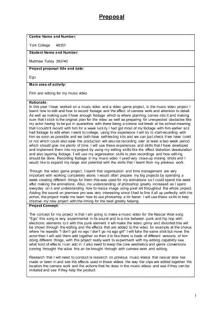 Proposal
1
Centre Name and Number:
York College 48357
Student Name and Number:
Matthew Turley 393740
Project proposal title and date:
Ego
Main area of activity:
Film and editing for my music video
Rationale:
In this year I have worked on a music video and a video game project, in the music video project I
learnt how to edit and how to record footage and the effect of camera work and attention to detail.
As well as making sure I have enough footage which is where planning comes into it and making
sure that I stick to the original plan for the video as well as preparing for unexpected obstacles like
my actor having to be put in quarantine with there being a corona out break at his school meaning
that I couldn’t record with him for a week luckily I had got most of my footage with him earlier so I
had footage to edit when I went to college, using this experience I will try to start recording with
him as soon as possible and we both have self-testing kits and we can just check if we have covid
or not which could also save the production will also be recording over at least a two week period
which should give me plenty of time. I will use these experiences and skills that I have developed
and implement them into my project by using my editing skills like vhs effect distortion desaturation
and also layering footage. I will use my organisation skills to plan recordings and how editing
should be done. Recording footage in my music video I used very close-up moving shots and I
would like to expand my range and potential with the skills that I learnt from my previous work.
Through the video game project, I learnt that organisation and time management are very
important with working completely alone, I would often prepare my big projects by spending a
week creating different things for them this was used for my animations so I could spend the week
after making the animations. Also, my understanding of photoshop greatly increased as I spent
everyday on it and understanding how to resize image using pixel art throughout the whole project.
Adding the sound on premiere pro was very interesting since I had to line it all up perfectly with the
action, the project made me learn how to use photoshop a lot faster. I will use these skills to help
improve my new project with the timing for the beat greatly helping.
Project Concept:
The concept for my project is that I am going to make a music video for the Nascar Aloe song
“Ego” this song is very experimental in its sound and is a mix between punk and hip hop with
electronic elements to it with this punk element it will make the video grimy and distorted this will
be shown through the editing and the effects that are added to the video for example at the chorus
where he repeats “I don’t got no ego I don’t go no ego girl” I will take the same shot but move the
actor then I will add them add together so then it is like there is loads of different versions of him
doing different things, with this project really want to experiment with my editing capability see
what kind of effects I can add in. I also need to keep the core aesthetics and genre conventions
running throught the vidoe this an be brought through with camera work and editing.
Research that I will need to conduct is research on previous music videos that nascar aloe has
made or been in and see the effects used in those videos the way the clips are edited together the
location the camera work and the actions that he does in the music videos and see if they can be
imitated and see if they help the product.
 