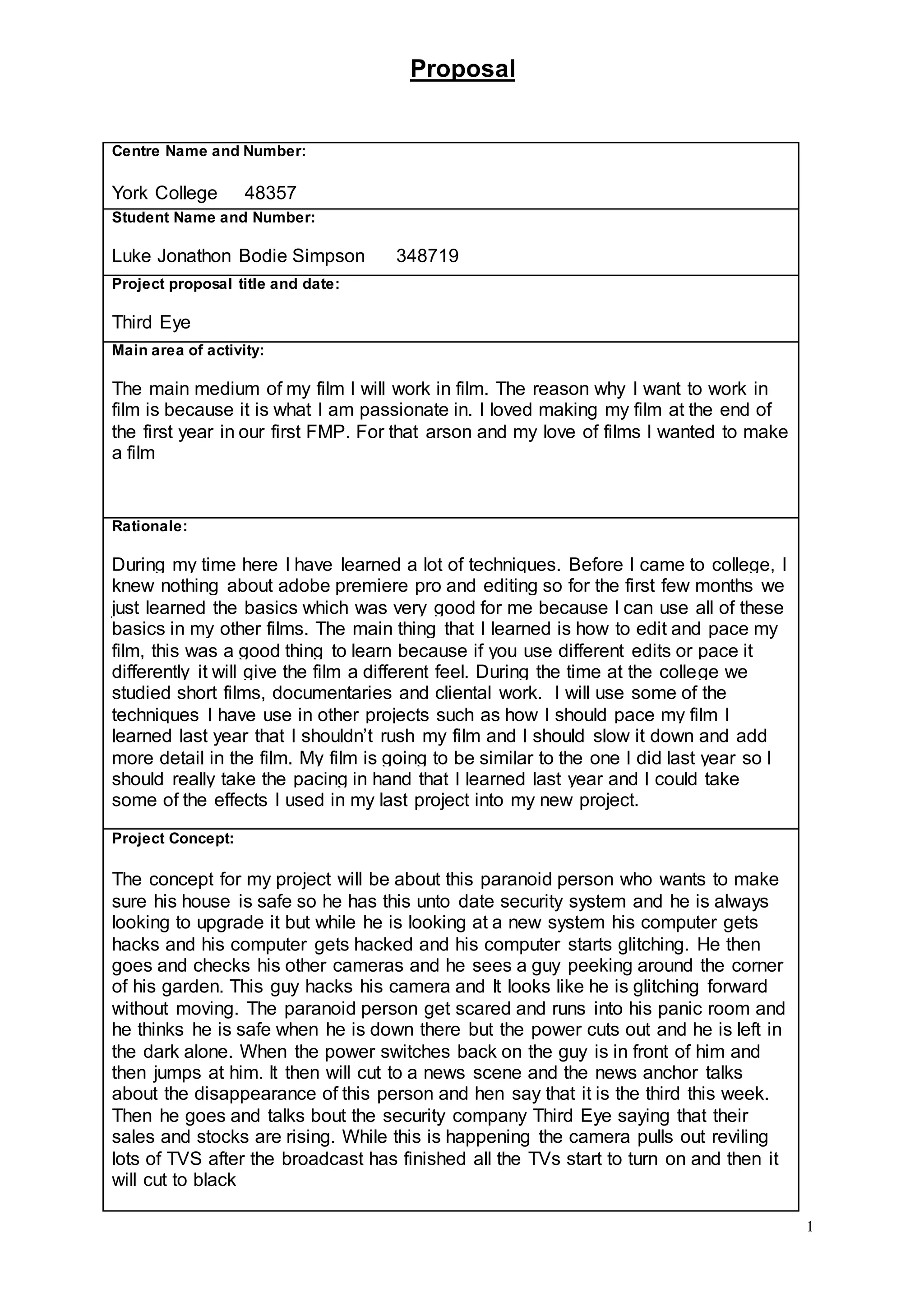 Proposal
1
Centre Name and Number:
York College 48357
Student Name and Number:
Luke Jonathon Bodie Simpson 348719
Project proposal title and date:
Third Eye
Main area of activity:
The main medium of my film I will work in film. The reason why I want to work in
film is because it is what I am passionate in. I loved making my film at the end of
the first year in our first FMP. For that arson and my love of films I wanted to make
a film
Rationale:
During my time here I have learned a lot of techniques. Before I came to college, I
knew nothing about adobe premiere pro and editing so for the first few months we
just learned the basics which was very good for me because I can use all of these
basics in my other films. The main thing that I learned is how to edit and pace my
film, this was a good thing to learn because if you use different edits or pace it
differently it will give the film a different feel. During the time at the college we
studied short films, documentaries and cliental work. I will use some of the
techniques I have use in other projects such as how I should pace my film I
learned last year that I shouldn’t rush my film and I should slow it down and add
more detail in the film. My film is going to be similar to the one I did last year so I
should really take the pacing in hand that I learned last year and I could take
some of the effects I used in my last project into my new project.
Project Concept:
The concept for my project will be about this paranoid person who wants to make
sure his house is safe so he has this unto date security system and he is always
looking to upgrade it but while he is looking at a new system his computer gets
hacks and his computer gets hacked and his computer starts glitching. He then
goes and checks his other cameras and he sees a guy peeking around the corner
of his garden. This guy hacks his camera and It looks like he is glitching forward
without moving. The paranoid person get scared and runs into his panic room and
he thinks he is safe when he is down there but the power cuts out and he is left in
the dark alone. When the power switches back on the guy is in front of him and
then jumps at him. It then will cut to a news scene and the news anchor talks
about the disappearance of this person and hen say that it is the third this week.
Then he goes and talks bout the security company Third Eye saying that their
sales and stocks are rising. While this is happening the camera pulls out reviling
lots of TVS after the broadcast has finished all the TVs start to turn on and then it
will cut to black
 