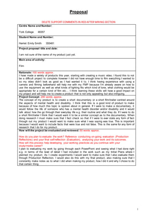 Proposal
1
DELETE SUPPORT COMMENTS IN RED AFTER WRIING SECTION
Centre Name and Number:
York College 48357
Student Name and Number:
Harriet Emily Smith 355481
Project proposal title and date:
I am not sure of the name of my product just yet.
Main area of activity:
Film
Rationale: 100 words approx.
I have made a variety of products this year, starting with creating a music video. I found this to not
be a difficult project to complete however I did not have enough time to film everything I wanted to
so my video didn’t look as good as I had wanted it to. I think having experience with using a
camera and filming beforehand will help me with my FMP because I’m already aware on how to
use the equipment as well as what kinds of lighting fits which kind of tone, what clothing would be
appropriate for a certain kind of film etc… I think learning these skills will have a good impact on
my project and will help me to create a product that is not only appealing but also intriguing.
Project Concept: 200 words approx.
The concept of my product is to create a short documentary or a short film/trailer centred around
the aspects of mental health and disability. I think that this is a good kind of product to make
because of how much this topic is spoken about in general. If I were to make a documentary, it
would follow the life of someone who has a mental health disorder and/or disability and it would
talk about how the go through their everyday life e.g. their routine and what they do. If I were to do
a short film/trailer I think that I would want it to be a similar concept as to the documentary. When
doing research I must make sure that I fact check so that if I were to ever state any form of fact
through out my product I would want to make sure what I was saying was true. This is important
because I would want to include facts that were true and not false. This is the same for any form of
research that I do for my product.
How will the project be evaluated and reviewed: 50 words approx.
How do you plan to evaluate the work? Reference conducting on-going evaluation (Production
Reflections) and your final self-reflection (Evaluation), analysing your work and its outcomes.
How will this process help developing your working practices as you continue with your
study/media career?
I plan to evaluating my work by going through each PowerPoint and seeing what I had done right
e.g. in terms of the level of detail I had included in the work such as my Initial Plans where I
planned my product. As I create experiments I would want to make sure that I also evaluate them
through Production Reflection. I would also do this with my final product, also making sure that I
constantly make notes as to what I did when making my product, how I did it and why I chose to do
that certain thing.
 
