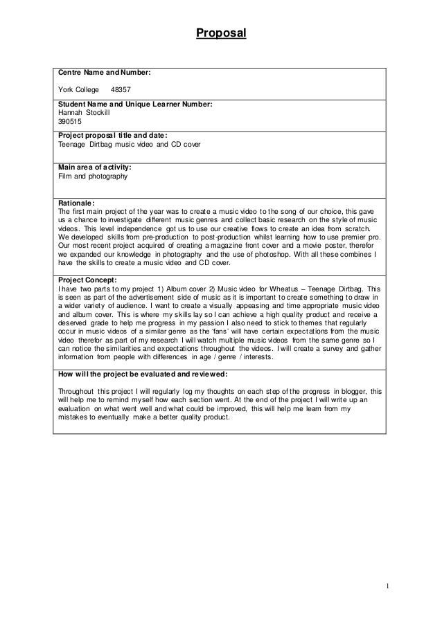 Proposal
1
Centre Name and Number:
York College 48357
Student Name and Unique Learner Number:
Hannah Stockill
390515
Project proposal title and date:
Teenage Dirtbag music video and CD cover
Main area of activity:
Film and photography
Rationale:
The first main project of the year was to create a music video to the song of our choice, this gave
us a chance to investigate different music genres and collect basic research on the style of music
videos. This level independence got us to use our creative flows to create an idea from scratch.
We developed skills from pre-production to post-production whilst learning how to use premier pro.
Our most recent project acquired of creating a magazine front cover and a movie poster, therefor
we expanded our knowledge in photography and the use of photoshop. With all these combines I
have the skills to create a music video and CD cover.
Project Concept:
I have two parts to my project 1) Album cover 2) Music video for Wheatus – Teenage Dirtbag. This
is seen as part of the advertisement side of music as it is important to create something to draw in
a wider variety of audience. I want to create a visually appeasing and time appropriate music video
and album cover. This is where my skills lay so I can achieve a high quality product and receive a
deserved grade to help me progress in my passion I also need to stick to themes that regularly
occur in music videos of a similar genre as the ‘fans’ will have certain expectations from the music
video therefor as part of my research I will watch multiple music videos from the same genre so I
can notice the similarities and expectations throughout the videos. I will create a survey and gather
information from people with differences in age / genre / interests.
How will the project be evaluated and reviewed:
Throughout this project I will regularly log my thoughts on each step of the progress in blogger, this
will help me to remind myself how each section went. At the end of the project I will write up an
evaluation on what went well and what could be improved, this will help me learn from my
mistakes to eventually make a better quality product.
 