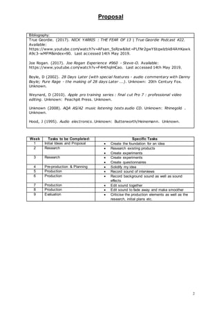 Proposal
2
Bibliography:
True Geordie. (2017). NICK YARRIS : THE FEAR OF 13 | True Geordie Podcast #22.
Available:
https://www.youtube.com/watch?v=AFsan_5sRzw&list=PLfNr2gwY6tqwlzbk84AHKawk
A9c3-wMFM&index=90. Last accessed 14th May 2019.
Joe Rogan. (2017). Joe Rogan Experience #960 - Steve-O. Available:
https://www.youtube.com/watch?v=F4HthqlmCao. Last accessed 14th May 2019.
Boyle, D (2002). 28 Days Later (with special features - audio commentary with Danny
Boyle; Pure Rage - the making of 28 days Later ...). Unknown: 20th Century Fox.
Unknown.
Weynard, D (2010). Apple pro training series : final cut Pro 7 : professional video
editing. Unknown: Peachpit Press. Unknown.
Unknown (2008). AQA AS/A2 music listening tests audio CD. Unknown: Rhinegold .
Unknown.
Hood, J (1995). Audio electronics. Unknown: Butterworth/Heinemann. Unknown.
Week Tasks to be Completed: Specific Tasks
1 Initial Ideas and Proposal  Create the foundation for an idea
2 Research  Research existing products
 Create experiments
3 Research  Create experiments
 Create questionnaires
4 Pre-production & Planning  Solidify my idea
5 Production  Record sound of interviews
6 Production  Record background sound as well as sound
effects
7 Production  Edit sound together
8 Production  Edit sound to fade away and make smoother
9 Evaluation  Criticise the production elements as well as the
research, initial plans etc.
 