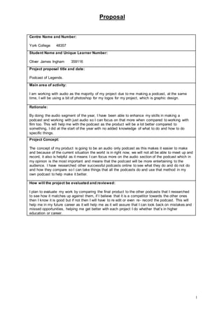 Proposal
1
Centre Name and Number:
York College 48357
Student Name and Unique Learner Number:
Oliver James Ingham 359116
Project proposal title and date:
Podcast of Legends.
Main area of activity:
I am working with audio as the majority of my project due to me making a podcast, at the same
time, I will be using a bit of photoshop for my logos for my project, which is graphic design.
Rationale:
By doing the audio segment of the year, I have been able to enhance my skills in making a
podcast and working with just audio so I can focus on that more when compared to working with
film too. This will help me with the podcast as the product will be a lot better compared to
something, I did at the start of the year with no added knowledge of what to do and how to do
specific things.
Project Concept:
The concept of my product is going to be an audio only podcast as this makes it easier to make
and because of the current situation the world is in right now, we will not all be able to meet up and
record, it also is helpful as it means I can focus more on the audio section of the podcast which in
my opinion is the most important and means that the podcast will be more entertaining to the
audience. I have researched other successful podcasts online to see what they do and do not do
and how they compare so I can take things that all the podcasts do and use that method in my
own podcast to help make it better.
How will the project be evaluated and reviewed:
I plan to evaluate my work by comparing the final product to the other podcasts that I researched
to see how it matches up against them, if I believe that it is a competitor towards the other ones
then I know it is good but if not then I will have to re edit or even re- record the podcast. This will
help me in my future career as it will help me as it will assure that I can look back on mistakes and
missed opportunities, helping me get better with each project I do whether that’s in higher
education or career.
 