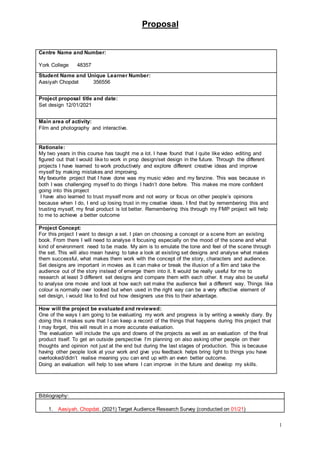Proposal
1
Bibliography:
1. Aasiyah, Chopdat. (2021) Target Audience Research Survey (conducted on 01/21)
Centre Name and Number:
York College 48357
Student Name and Unique Learner Number:
Aasiyah Chopdat 356556
Project proposal title and date:
Set design 12/01/2021
Main area of activity:
Film and photography and interactive.
Rationale:
My two years in this course has taught me a lot. I have found that I quite like video editing and
figured out that I would like to work in prop design/set design in the future. Through the different
projects I have learned to work productively and explore different creative ideas and improve
myself by making mistakes and improving.
My favourite project that I have done was my music video and my fanzine. This was because in
both I was challenging myself to do things I hadn’t done before. This makes me more confident
going into this project
I have also learned to trust myself more and not worry or focus on other people’s opinions
because when I do, I end up losing trust in my creative ideas. I find that by remembering this and
trusting myself, my final product is lot better. Remembering this through my FMP project will help
to me to achieve a better outcome
Project Concept:
For this project I want to design a set. I plan on choosing a concept or a scene from an existing
book. From there I will need to analyse it focusing especially on the mood of the scene and what
kind of environment need to be made. My aim is to emulate the tone and feel of the scene through
the set. This will also mean having to take a look at existing set designs and analyse what makes
them successful, what makes them work with the concept of the story, characters and audience.
Set designs are important in movies as it can make or break the illusion of a film and take the
audience out of the story instead of emerge them into it. It would be really useful for me to
research at least 3 different set designs and compare them with each other. It may also be useful
to analyse one movie and look at how each set make the audience feel a different way. Things like
colour is normally over looked but when used in the right way can be a very effective element of
set design, i would like to find out how designers use this to their advantage.
How will the project be evaluated and reviewed:
One of the ways I am going to be evaluating my work and progress is by writing a weekly diary. By
doing this it makes sure that I can keep a record of the things that happens during this project that
I may forget, this will result in a more accurate evaluation.
The evaluation will include the ups and downs of the projects as well as an evaluation of the final
product itself. To get an outside perspective I’m planning on also asking other people on their
thoughts and opinion not just at the end but during the last stages of production. This is because
having other people look at your work and give you feedback helps bring light to things you have
overlooked/didn’t realise meaning you can end up with an even better outcome.
Doing an evaluation will help to see where I can improve in the future and develop my skills.
 