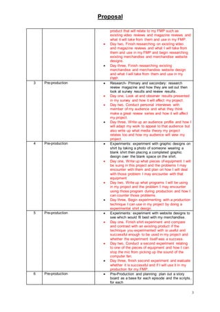 Proposal
3
product that will relate to my FMP such as
existing video reviews and magazine reviews and
what it will take from them and use in my FMP.
 Day two, Finish researching on existing video
and magazine reviews and what I will take from
them and use in my FMP and begin researching
existing merchandise and merchandise website
designs.
 Day three, Finish researching existing
merchandise and merchandise website design
and what I will take from them and use in my
FMP.
3 Pre-production  Research- Primary and secondary: research
review magazine and how they are set out then
look at survey results and review results.
 Day one, Look at and observer results presented
in my survey and how it will affect my project.
 Day two, Conduct personal interviews with
member of my audience and what they think
make a great review series and how it will affect
my project.
 Day three, Write up an audience profile and how I
will adapt my work to appeal to that audience but
also write up what media theory my project
relates too and how my audience will view my
project.
4 Pre-production  Experiments: experiment with graphic designs on
shirt by taking a photo of someone wearing a
blank shirt then placing a completed graphic
design over the blank space on the shirt.
 Day one, Write up what pieces of equipment I will
be suing in this project and the problems I may
encounter with them and plan on how I will deal
with those problem I may encounter with that
equipment
 Day two, Write up what programs I will be using
in my project and the problem I may encounter
using those program during production and how I
can counter those problems.
 Day three, Begin experimenting with a production
technique I can use in my project by doing a
experimental shirt design.
5 Pre-production  Experiments: experiment with website designs to
see which would fit best with my merchandise.
 Day one, Finish shirt experiment and compare
and contrast with an existing product if the
technique you experimented with is useful and
successful enough to be used in my project and
whether the experiment itself was a success.
 Day two, Conduct a second experiment relating
to one of the pieces of equipment and how I can
stop the mic from picking up the sound of the
computer fan.
 Day three, finish second experiment and evaluate
whether it is successful and if I will use it in my
production for my FMP.
6 Pre-production  Pre-Production and planning: plan out a story
board as a base for each episode and the scripts.
for each
 