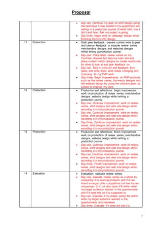 Proposal
5
 Day two’ Continue my work on shirt design using
the technique I have tested in my experiment and
writing in a production journal of what I did, how I
did it and how I feel my project is going.
 Day three, begin work on webpage design whist
finishing the first shirt design.
11 Production  Draft peer feedback: present current work to peer
and take on feedback to improve review series
merchandise designs and websites designs
whilst writing a production journal.
 Day one, Place video review series on my
YouTube channel but also my main site and
place current merch designs on create merch site
for other to look at and give feedback on.
 Day two, Take in criticism and feedback from
peers and write down what needs changing and
improving for my FMP work.
 Day three, Begin improvements on FMP products
such as the review series, the merch designs and
the website design by using the criticism given as
a base to improve my work.
12 Production  Production and reflections: begin improvement
work on production of review series, merchandise
designs, website design whilst writing a
production journal.
 Day one, Continue improvement work on review
series, shirt designs and web site design whilst
recording it in my production journal.
 Day two, Continue improvement work on review
series, shirt designs and web site design whilst
recording it in my production journal.
 Day three, Continue improvement work on review
series, shirt designs and web site design whilst
recording it in my production journal.
13 Production  Production and reflections: finish improvement
work on production of review series, merchandise
designs, website design whilst writing a
production journal.
 Day one, Continue improvement work on review
series, shirt designs and web site design whilst
recording it in my production journal.
 Day two, Continue improvement work on review
series, shirt designs and web site design whilst
recording it in my production journal.
 Day three, Finish improvement work on review
series, shirt designs and web site design whilst
recording it in my production journal.
14 Evaluation  Evaluation: evaluate review series
 Day one, evaluate review series as a whole by
comparing it to existing products and if it can
stand amongst other competitors but has its own
uniqueness to it, but also dose it fit within what
my target audience wanted in the questionnaire
and if it does the job it is supposed to.
 Day two, Evaluate if my review series fits within
what my target audience wanted in the
questionnaire and interviews
 Day three, Evaluate if it does the job it is
 