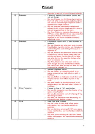 Proposal
6
supposed to which is to inform but also entertain.
15 Evaluation  Evaluation: evaluate merchandise designs and
web site design.
 Day one, Evaluate my shirt design by comparing
them with other similar existing products and how
well it would stand amongst competitors and if it
appeals to my target audience.
 Day two, Evaluate merchandise website and
compare it with existing sites to see if it’s easy to
use and is eye catching for the users.
 Day three, Finish my evaluation by evaluating my
FMP as a whole, did I think it was a success what
am I proud of about it, what could I have
improved on and how it will affect me and my
work in the future.
16 Evaluation  Presentation: present work to peers and take on
feedback.
 Day one, Receive and write down what my peers
thought about my review series, was it a success,
what did they like, what did they think could be
improved on.
 Day two, Receive and write down what my peers
thought about my shirt design, where they eye
catching and would they buy them If they were
real, what did they like about the designs, what
could be improved on.
 Day three, Receive and write down what my
peers thought about my merchandise website,
was it a success, what did they like, what did they
think could be improved on.
17 Moderation  Wait for moderation results.
 Day one, Reflect on moderation result of my
review series and how it will reflect my work in
the future.
 Day two, Reflect on moderation result of my shirt
designs and how it will reflect my work in the
future.
 Day three, Reflect on moderation result of my
website design and how it will reflect my work in
the future.
18 Show Preparation  Prepare to show off FMP work to other.
 Day one, Do preparation work for showing off my
review series to others
 Day two, Do preparation work for showing off my
shirt design to others
 Day three, Do preparation work for showing off
my merchandise website to others
19 Show  Show FMP work to others.
 Day one, Show off FMP work, review series,
merchandise, and merchandise website to
audience.
 Day two, Continue showing off FMP work, review
series, merchandise, and merchandise website to
audience.
 Day three, Finish showing off FMP work, review
series, merchandise, and merchandise website to
audience.
 