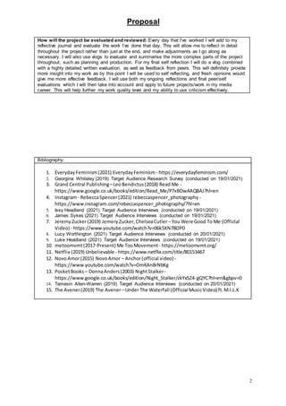 Proposal
2
Bibliography:
1. EverydayFeminism(2021) EverydayFeminism - https://everydayfeminism.com/
2. Georgina Whiteley (2019) Target Audience Research Survey (conducted on 19/01/2021)
3. Grand Central Publishing –LeoBendictus(2018) Read Me -
https://www.google.co.uk/books/edition/Read_Me/P7xBDwAAQBAJ?hl=en
4. Instagram- RebeccaSpencer(2021) rebeccaspencer_photography -
https://www.instagram.com/rebeccaspencer_photography/?hl=en
5. Issy Headland (2021) Target Audience Interviews (conducted on 19/01/2021)
6. James Sykes (2021) Target Audience Interviews (conducted on 19/01/2021)
7. JeremyZucker(2019) JemeryZucker,ChelseaCutler –You Were Good To Me (Officlal
Video) - https://www.youtube.com/watch?v=06k5XN78OP0
8. Lucy Worthington (2021) Target Audience Interviews (conducted on 20/01/2021)
9. Luke Headland (2021) Target Audience Interviews (conducted on 19/01/2021)
10. metoomvmt(2017-Present) Me TooMovement - https://metoomvmt.org/
11. Netflix (2019) Unbelievable - https://www.netflix.com/title/80153467
12. NovoAmor(2015) NovoAmor – Anchor(official video) -
https://www.youtube.com/watch?v=OmKAn8rNbKg
13. PocketBooks – DonnaAnders(2003) NightStalker-
https://www.google.co.uk/books/edition/Night_Stalker/zkYxSZ4-gQYC?hl=en&gbpv=0
14. Tamasin Allen-Warren (2019) Target Audience Interviews (conducted on 20/01/2021)
15. The Avener(2019) The Avener –Under The Waterfall (Official MusicVideo) ft.M.I.L.K
How will the project be evaluated and reviewed: Every day that I’ve worked I will add to my
reflective journal and evaluate the work I’ve done that day. This will allow me to reflect in detail
throughout the project rather than just at the end, and make adjustments as I go along as
necessary. I will also use vlogs to evaluate and summarise the more complex parts of the project
throughout, such as planning and production. For my final self reflection I will do a vlog combined
with a highly detailed written evaluation, as well as feedback from peers. This will definitely provide
more insight into my work as by this point I will be used to self reflecting, and fresh opinions would
give me more effective feedback. I will use both my ongoing reflections and final peer/self
evaluations which I will then take into account and apply to future projects/work in my media
career. This will help further my work quality level and my ability to use criticism effectively.
 