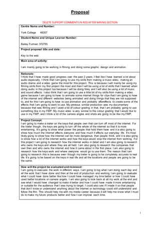 Proposal
1
DELETE SUPPORT COMMENTS IN RED AFTER WRIING SECTION
Centre Name and Number:
York College 48357
Student Name and Unique Learner Number:
Bailey Furman 372755
Project proposal title and date:
Key to the web
Main area of activity:
I am mainly going to be working in filming and doing some graphic design and animation.
Rationale:
I think that I have made good progress over the past 2 years. I feel like I have learned a lot about
audio especially. I think that I am going to use my skills from making a music video, making an
audio drama and a video game the most for this project. This is because I will mainly be using my
filming skills from my first project the most and then I will be using a lot of skills that I learned when
doing audio in this project too because I will be doing foley and I will also be using a lot of music
and sound effects. I also think that I am going to use a little bit of my skills from making a video
game because I am going to have to animate some internet things for clips that I am going to have
of the internet and different websites being animated and doing things that they are not supposed
to, and for this I am going to have to use animation and probably aftereffects to create some of the
effects that I am going to want to use. My previous similar production was my documentary
because that was filming and I used a lot of colour grading in that, that I am probably going to use
something like in my FMP. My music video is very similar to the colour grading that I would like to
use in my FMP, and I think a lot of the camera angles and shots are going to be like my FMP.
Project Concept:
I am going to make a trailer on the keys that people own that can turn off most of the internet. For
the trailer though, the keys are going to turn off the whole of the internet so that it is more
entertaining. It’s going to show what power the people that hold them have and it is also going to
show how much the internet effects everyone and how much it effects our everyday life. It’s most
likely going to show how the internet can be more dangerous than people think, and it is also going
to show how a lot of the internet works and how the keys would stop the internet from working. For
this project I am going to research how the internet works in detail and I am also going to research
who owns the keys and where they are all held. I am also going to research the companies that
own then and who owns the internet and how it came about in the first place. I am also going to
research how the keys work and where everyone would go to use them. The reason that I am
going to research this is because even though my trailer is going to be completely accurate to real
life. It’s going to be based on the keys in real life and all the locations and people are going to be
the same.
How will the project be evaluated and reviewed:
I am going to evacuate the work in different ways. I am going to log what I am doing each day and
all the work that I have done and then at the end of production and working I am going to evaluate
what I could have done better like how I could have managed my time better or how I could have
used better locations or camera angels. I am also going to look back at all my work at the end and
see what I would have changed to make it better and how I could have made it more entertaining
or suitable for the audience that I was trying to target. I could also see if I made it so that people
that don’t know or understand anything about the internet or technology could still understand and
follow the film. This should help me with my media career because it will help me know what I must
do to make my future products better and how I can improve each time.
 