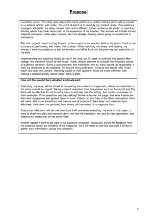 Proposal
2
possibility arises. The other area where the brand will focus is written articles which will be posted
on a website which I will create. The point of which is to diversify my product range. One audience
(younger) will prefer the video content form and a different (older) audience will prefer to read from
articles, which they have done prior to the expansion of the internet. The articles will include similar
subjects compared to the video content, but I am already thinking about going on location for a
photoshoot.
The main aspect I want to bring forward in this project is the emotion behind the brand. Point to me
is a second personality, and I want that to show. When watching my videos and reading my
articles, I want my audience to feel the emotion and effort I put into the planning and execution of
my work.
Understanding my audience would be key in the long run. If I were to continue this project after
college, the audience would be the focus. I have already planned to conduct two separate pieces
of audience research. Being a questionnaire and interviews with as many people as reasonable. I
want my decisions to be justifiable. To acquire that justification, I should ask people who ‘might’
watch and read my content. Deciding based on their opinions would be more informed then
making a decision purely based what I think is best.
How will the project be evaluated and reviewed:
Evaluating my work, will be aimed at comparing the content to magazines, videos and websites in
the same market as myself. Taking content inspiration from Magazines such as Autosport and The
Race will be effective for me to come back to and see how the writing, font context compares to
their examples. What questions are they asking? Where is text on the page, and what I extracted
from their magazines and applied them to mine. Videos on YouTube is the other comparison that I
will make. The style, transitions and colours are all aspects to take away, and evaluate how
effectively I withdrew the positives from videos and recreated it in magazine form.
Production reflections will be one technique I will use when evaluating my work in this project. I
want to check my plan and research daily, not only for evaluation but also for idea generation and
keeping my production on the same lines.
Another aspect I want to get right is the audience reception. continually asking for feedback from
my audience about the contents of the magazine, but I will need to see how possible it will be to
gather such information during this pandemic.
 