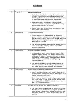 Proposal
4
5 Pre-production Application experiments
 Applications where I will be working. This could be many
programs, but its primarily finding weaknesses with how I
think the production will go. It will re-ignite my understanding
of programs I haven't used for a while, like premiere.
 My experimentation stage will aim to leave no stone
unturned. I want to be as prepared as possible to use my
applications as effectively as possible.
 Playing around with possible editing techniques, and how
they can be used in production.
6 Pre-production Equipment experimentation
 To have effective use of the hardware I'm using in my
project, I will have to focus on knowing the ins and outs of
said equipment. When on production, I don’t ever want to be
held up by not knowing how to use an example piece of
equipment like a camera.
 The equipment/hardware experimentation will also leave no
stone unturned. The aim being, to be as prepared for
production as possible.
7 Pre-production Allocating time towards Branding
 I must document where I want my project to finish, what I
want it to look like and why. This phase of pre-production
will be a useful document to evaluate from your perspective,
because you can see how far I differed from what I planned.
While also being a checklist for myself. A planning
document if you will.
 The planning/pre-production document will be aimed at
locating such features like: Brand style, colour schemes,
font usage, potential music, uploading techniques etc.
8 Pre-production Location scouting – gathering contact details
 For any outdoor production, I want to find a location which
suits my project. Currently I am thinking of a racetrack for an
outdoor photoshoot experience.
 Once a potential location is found, I will gather such details
like: Phone, Email, location, future and past weather, health
and safety guidelines, COVID-19 information (how does it
effect the location I am visiting?).
9 Production Beginning of production and daily production reflections
 The start of production will include the setup of my branding.
Social media sites like: Facebook, Instagram, YouTube and
twitter all need a profile picture and banner made. Any other
preparation like making a site on Wix.com will be done in
this time.
 
