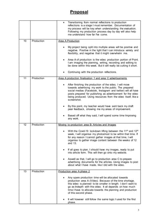 Proposal
5
 Transitioning from normal reflections to production
reflections is a stage I must remember. Documentation of
my process will be key when understanding the evaluation.
Following my production process day by day will also help
me understand how far I've come.
10 Production Area A Production
 My project being split into multiple areas will be positive and
negative. Positive in the light that I can introduce variety and
flexibility, and negative that it might overwhelm me.
 Area A of production is the video production portion of Point.
I am imaging the planning, writing, recording and editing to
be done within this week. But it will really be cutting it short.
 Continuing with the production reflections.
11 Production Area A production finalisation 1 and area C advertisements
 After finishing the production of the video, I will move
towards advertising my work to the public. The prepared
social medias (Facebook, Instagram and twitter) will all have
posts prepared for publishing as advertisement for the video
being produced. Using resources from the video itself, like a
screenshot.
 By this point, my teacher would have sent back my draft
peer feedback, showing me my areas of improvement.
 Based off what they said, I will spend some time Improving
any work.
12 Production Moving to production area B: Articles and Images
 With the Covid-19 lockdown lifting between the 11th and 12th
week, I will organise my photoshoot to be within that time. If
for any reason I cannot gather images at that time, I will
organise to gather image content between the weeks of 12
and 13.
 If all goes to plan, I should have my images, ready to put
into article form. This will then go onto my website.
 Aswell as that, I will go to production area C to prepare
advertising documents for the articles. Using images to post
about what I have made, like I did with the video.
13 Production Production area A phase 2
 Any spare production time will be allocated towards
production area A (Video). Because of the time shortage,
this video is planned to be smaller in length. I don’t want to
go as Indepth with this video. It all depends on how much
time I have to allocate towards the planning and production
of this second phase.
 It will however still follow the same logic I used for the first
phase.
 