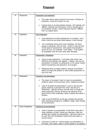 Proposal
6
14 Production Finalisation and evaluation
 This week will be spent using the time I have to finalise all
production, fixing any issues I run into.
 Looking back at my documented process, I will evaluate the
different methods and techniques I used to actually get to
my visualised product, mainly looking at how far I differed
from my original plans.
15 Evaluation Final Evaluation
 Fully evaluating the whole perspective of my project, how I
think it came out and what others believe I could improve.
 I am considering doing some more interviews and focus
groups to rigorously critic my work. I intend to use this time
to find areas of improvement, and explain how feasible it
would be to do. For example: “more videos.” This wouldn’t
be achievable with the time I have been allocated.
16 Evaluation Presentation Preparation
 Using my past evaluations, I can break down what I was
informed into positives and negative. I believe I will use the
presentation to provide my perspective on the whole context
behind the planning and production of my project.
 Displaying what my target audience enjoyed and disliked
about my project will provide an extra useful perspective on
top of my own.
17 Moderation Compiling the presentation
 The areas of my project I want to make my presentation
audience aware of is the process which creates the product.
 I plan to illustrate the presentation in such a way that the
people watching could learn from what I did and do it
themselves. Logically thinking, this will have to include the
whole production process as well as the planning of the
brand Point to fully understand where it started and where it
finished.
 I plan to use PowerPoint as the way I display this process,
each slide being assigned to a different stage I went through
on the production.
18 Show Preparation Displaying the presentation
 I plan to present my presentation to the whole class with a
rough guideline of what I should say. Because I lived the
process and created the presentation, I will know what is to
be said. But I will still prepare myself some key points to
remind myself.
 If because of covid-19 I cannot display my presentation to
the class, I will create a video to send upload on my website.
 
