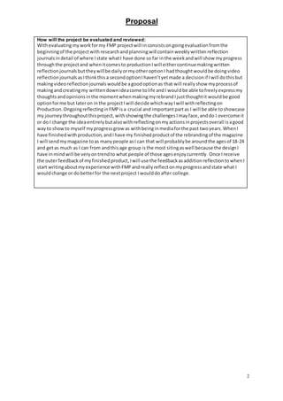 Proposal
2
How will the project be evaluated and reviewed:
Withevaluatingmyworkformy FMP projectwill inconsistsongoingevaluationfromthe
beginningof the projectwithresearchandplanningwill containweeklywrittenreflection
journalsindetail of where Istate whatI have done so far inthe weekandwill show myprogress
throughthe projectand whenitcomesto productionIwill eithercontinuemakingwritten
reflectionjournalsbuttheywillbe dailyormyotheroptionI hadthoughtwouldbe doingvideo
reflectionjournalsasIthinkthisa secondoptionIhaven’tyetmade a decisionif Iwill dothisbut
makingvideoreflectionjournalswouldbe agoodoptionas that will reallyshow myprocessof
makingandcreatingmy writtendownideacome tolife andI wouldbe able tofreelyexpressmy
thoughtsandopinionsinthe momentwhenmakingmyrebrandIjustthoughtit wouldbe good
optionforme but lateron inthe projectIwill decide whichwayIwill withreflectingon
Production.OngoingreflectinginFMPisa crucial and importantpartas I will be able toshowcase
my journeythroughoutthisproject,withshowingthe challengesImayface,anddo I overcome it
or do I change the ideaentirelybutalsowithreflectingonmyactionsinprojectsoverall isagood
wayto showto myself myprogressgrow as withbeinginmediaforthe past twoyears.WhenI
have finishedwithproduction,andIhave my finishedproductof the rebrandingof the magazine
I will sendmymagazine toas manypeople asI can that will probablybe aroundthe agesof 18-24
and getas much as I can from andthisage group isthe most sitingaswell because the designI
have inmindwill be veryontrendto what people of those agesenjoycurrently. Once Ireceive
the outerfeedbackof myfinishedproduct,Iwill use the feedbackasadditionreflectiontowhenI
start writingaboutmyexperience withFMPandreallyreflectonmyprogressandstate what I
wouldchange or dobetterfor the nextproject Iwoulddoafter college.
 