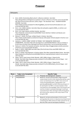 Proposal
3
Bibliography:
1. Anon. (2020). Illuminating Black culture’s influence on fashion. Available:
https://blog.edited.com/blog/resources/black-cultures-influence-on-fashion.Lastaccessed 16th
Feb 2022.Fashion History Sessions. (2021).Vogue - The illustration Years - FASHION HISTORY
SESSIONS. Available:
https://www.youtube.com/watch?v=LfA1nlCpgt0&ab_channel=FashionHistorySessions.Last
accessed 16th Feb 2022.
2. Anon. (n.d). 2000sin fashion. Available:https://en.wikipedia.org/wiki/2000s_in_fashion.Last
accessed 16th Feb 2022.
3. Anon. (n.d). Style, beauty and black identity. Available:
https://www.bbc.com/culture/article/20190827-black-identity-in-fashion-and-beauty.Last
accessed 16th Feb 2022.
4. Deloach,T. (2020). The Power of Black People in Fashion. Available:
https://www.unpublishedzine.com/fashion-beauty-1/the-power-of-black-people-in-fashion.Last
accessed 16th Feb 2022
5. Lawrence, J. (2020). A BRIEF HISTORY OF TRENDS THAT ORIGINATED FROM BLACK
COMMUNITIES. Available:https://bricksmagazine.co.uk/2020/06/29/black-culture-in-fashion-a-
brief-history-of-trends-that-originated-from-black-communities/.Lastaccessed 16th Feb 2022.
6. Pattison,H. (2022). The Evolution of Fashion. Available:https://maggiesemple.com/the-evolution-
of-fashion/.Lastaccessed 16th Feb 2022.
7. Reedy, K. (2021). 2000-2009.Available:https://fashionhistory.fitnyc.edu/2000-2009/.Last
accessed 16th Feb 2022.
8. Renee, R. (2020). Huge Moments In Fashion History That Were Inspired By Black Culture. Available:
https://www.elle.com/uk/fashion/a34244867/fashion-inspired-by-black-culture/.Lastaccessed
16th Feb 2022
9. Vogue. (2017).Sarah Jessica Parker Narrates 1892-1900s in Vogue | Vogue by the
Decade. Available:https://www.youtube.com/watch?v=jFZcrADRUxc&ab_channel=Vogue. Last
accessed 16th Feb 2022.
10. Vogue. (2017).Sarah Jessica Parker Narrates 1892-1900s in Vogue | Vogue by the
Decade. Available:https://www.youtube.com/watch?v=jFZcrADRUxc&ab_channel=Vogue. Last
accessed 16th Feb 2022.
Week Tasks to be Completed: Specific Tasks
1 Pre-production  Proposal and background research
2 Pre-production  Research- primary and secondary:Beginning with
researching 3-4 artistin the industry that do the same
areas I am working on for my FMP, mine consistof
researching photographers, typographers and
possibly web designers as that is the area of work I’ll
be working for my FMP, to research people in that
area enhances my knowledge of the area of work and
see the artstyles i could possibly bego in and have
inspiration from.Then starting on with writing about
the artists of the industry in the area of work I’ll be
doing for FMP

3 Pre-production  Research- primary and secondary:Continue with
writing about the artists in industry/ area of work that
I’ll bedoing for FMP and finish itthen upload itto my
Wix site.Then starton writingmy Contextual
 