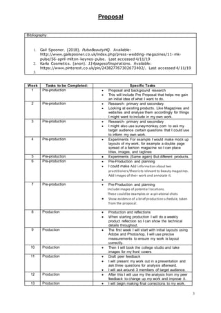 Proposal
3
Bibliography:
1. Gail Spooner. (2018). PulseBeautyHQ. Available:
http://www.gailspooner.co.uk/index.php/press-wedding- magazines/11- mk-
pulse/56-april-milton-keynes-pulse. Last accessed 4/11/19
2. Karla Cosmetics. (anon). 114pagesofinspirations. Available:
https://www.pinterest.co.uk/pin/243827767302673402/. Last accessed 4/11/19
3.
Week Tasks to be Completed: Specific Tasks
1 Pre-production  Proposal and background research
 This will include Pre Proposal that helps me gain
an initial idea of what I want to do.
2 Pre-production  Research- primary and secondary
 Looking at existing products. Like Magazines and
websites and analyse them accordingly for things
I might want to include in my own work.
3 Pre-production  Research- primary and secondary
 I might also use surveymonkey.com to ask my
target audience certain questions that I could use
to inform my own work.
4 Pre-production  Experiments For example I would make mock up
layouts of my work, for example a double page
spread of a fashion magazine so I can place
titles, images, and taglines
5 Pre-production  Experiments (Same again) But different products.
6 Pre-production  Pre-Production and planning
 I could make Add information abouttwo
practitioners/theoristsrelevantto beauty magazines.
Add images of their work and annotate it.

7 Pre-production  Pre-Production and planning
Includeimages of potential locations.
These could be examples or aspirational shots
 Show evidence of a brief production schedule, taken
from the proposal.
8 Production  Production and reflections
 When starting production I will do a weekly
product reflection so I can show the technical
details throughout.
9 Production  The first week I will start with initial layouts using
Adobe and Photoshop, I will use precise
measurements to ensure my work is layout
correctly.
10 Production  Then I will book the college studio and take
images for my front covers
11 Production  Draft peer feedback
 I will present my work out in a presentation and
ask three questions for analysis afterward.
 I will ask around 3 members of target audience.
12 Production  After this I will use my the analysis from my peer
feedback to change up my work and improve it.
13 Production  I will begin making final corrections to my work.
 